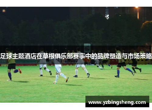 足球主题酒店在草根俱乐部赛事中的品牌塑造与市场策略